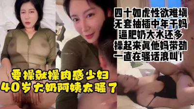 四十岁大奶肉欲美艳阿姨，性瘾强烈不停求操，浪叫喷水绝了【约她看水印